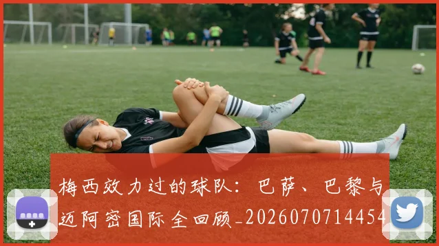 梅西效力过的球队：巴萨、巴黎与迈阿密国际全回顾_20260707144542
