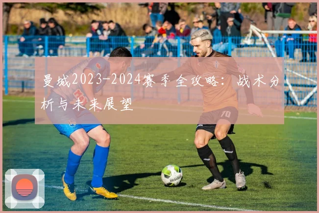 曼城2023-2024赛季全攻略:战术分析与未来展望