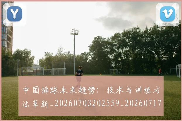 中国排球未来趋势:技术与训练方法革新_20260703202559_20260717234413