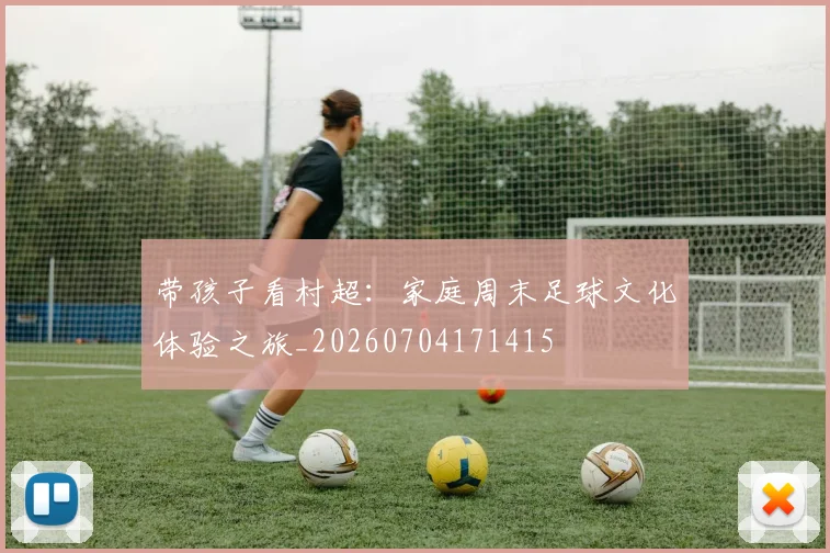 带孩子看村超:家庭周末足球文化体验之旅_20260704171415