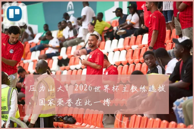 压力山大!2026世界杯主教练选拔,国家荣誉在此一搏
