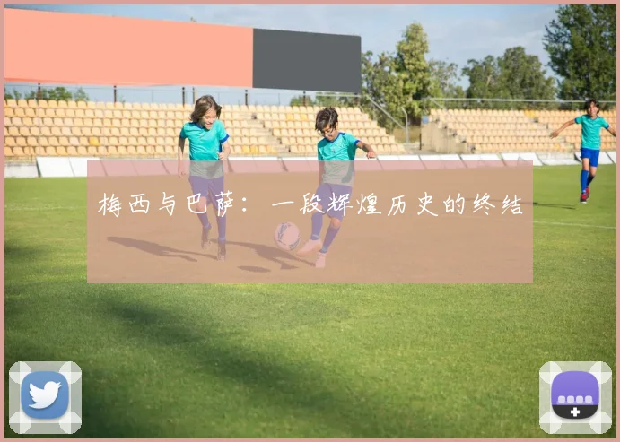 梅西与巴萨:一段辉煌历史的终结