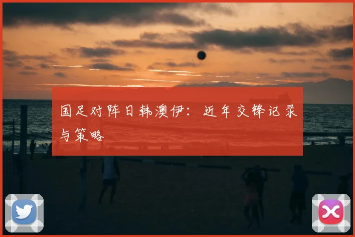 国足对阵日韩澳伊:近年交锋记录与策略
