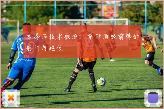 本泽马技术教学:学习顶级前锋的射门与跑位