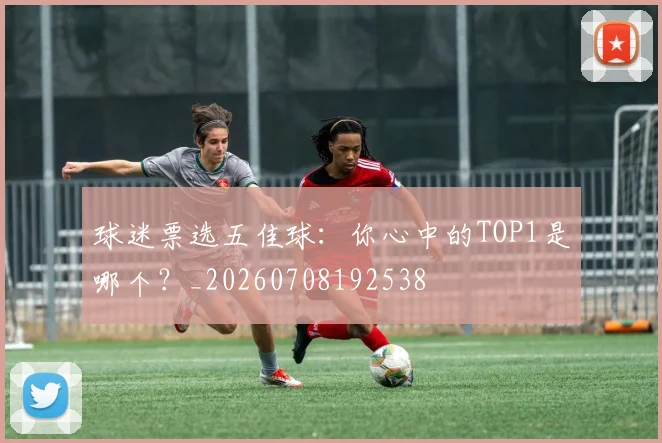 球迷票选五佳球:你心中的TOP1是哪个?_20260708192538