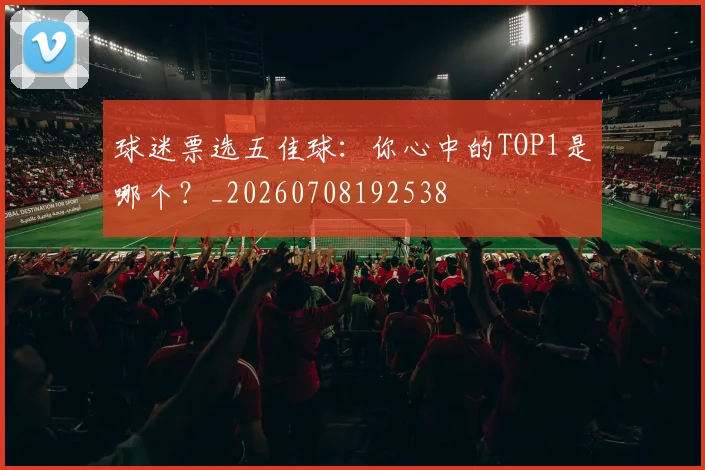 球迷票选五佳球:你心中的TOP1是哪个?_20260708192538