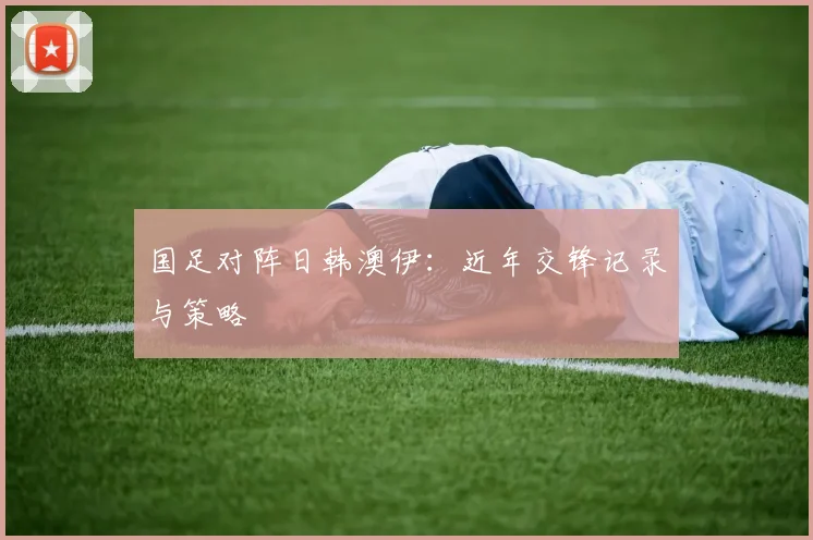 国足对阵日韩澳伊:近年交锋记录与策略