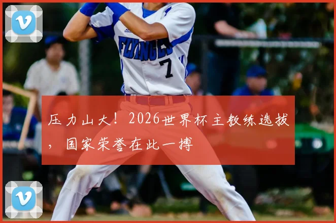 压力山大!2026世界杯主教练选拔,国家荣誉在此一搏
