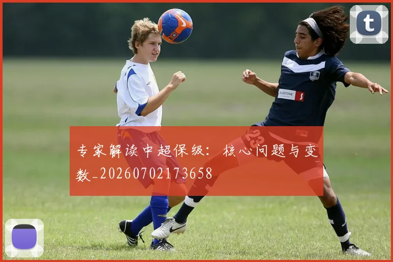 专家解读中超保级:核心问题与变数_20260702173658