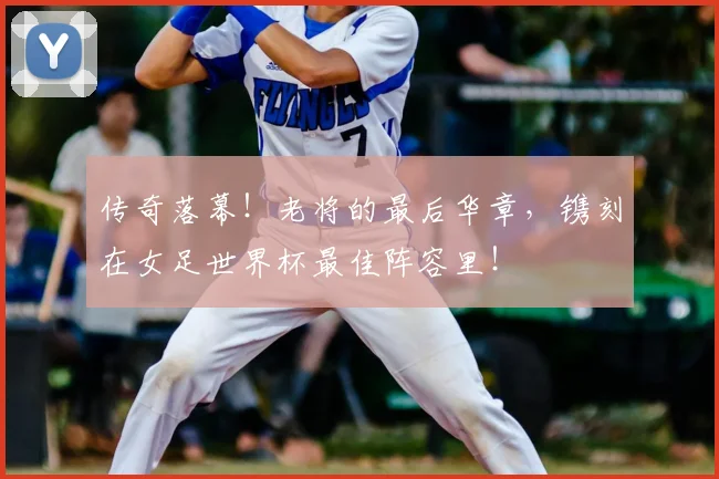 传奇落幕!老将的最后华章,镌刻在女足世界杯最佳阵容里!