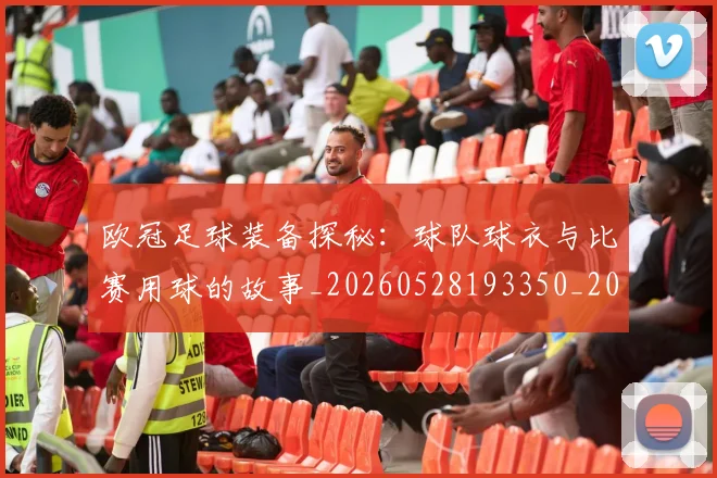 欧冠足球装备探秘:球队球衣与比赛用球的故事_20260528193350_20260707151918