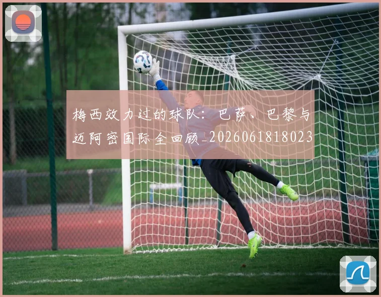 梅西效力过的球队:巴萨、巴黎与迈阿密国际全回顾_20260618180235_20260707144547_20260731181459