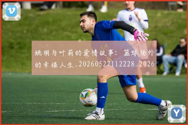 姚明与叶莉的爱情故事：篮球场外的幸福人生_20260527112228_20260703232509_20260720191308