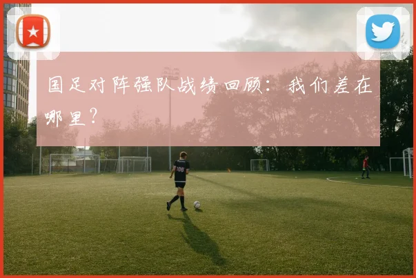 国足对阵强队战绩回顾:我们差在哪里?