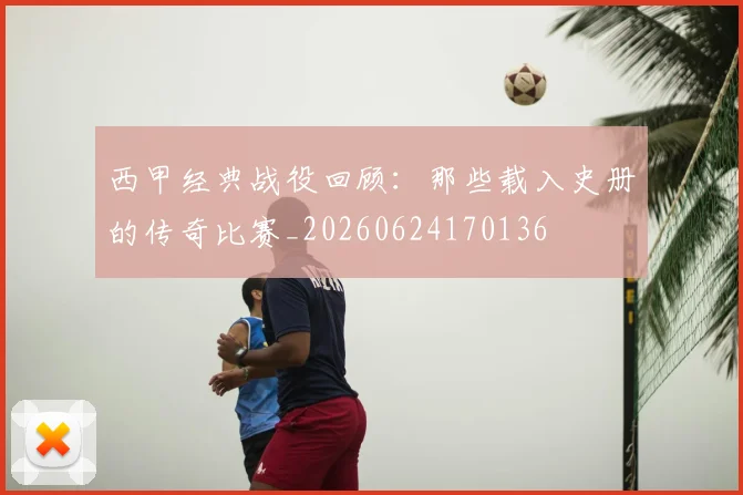 西甲经典战役回顾:那些载入史册的传奇比赛_20260624170136