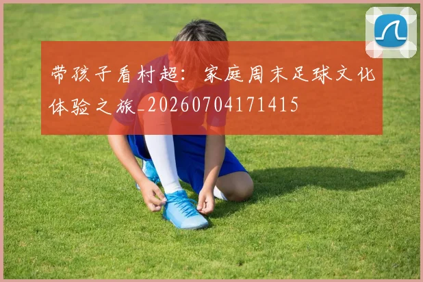 带孩子看村超:家庭周末足球文化体验之旅_20260704171415